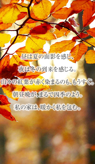 昼は夏の面影を感じ、夜は冬の到来を感じる。山々の紅葉が赤く染まるのも、もうすぐ。朝昼晩が、まるで四季のよう。私の家は、暖かく私を包む。