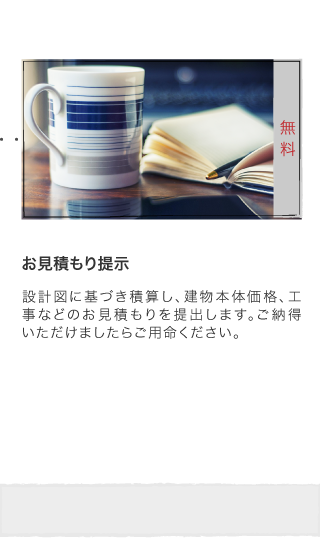 お見積もり提示 設計図に基づき積算し、建物本体価格、工事などのお見積もりを提出します。ご納得いただけましたらご用命ください。