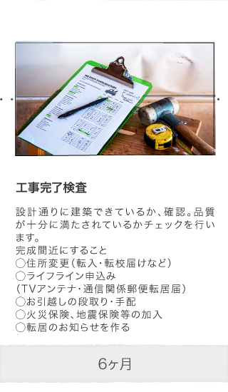 工事完了検査 設計通りに建築できているか、確認。品質が十分に満たされているかチェックを行います。完成間近にすること◯住所変更（転入・転校届けなど）◯ライフライン申込み（TVアンテナ・通信関係郵便転居届）◯お引越しの段取り・手配◯火災保険、地震保険等の加入◯転居のお知らせを作る