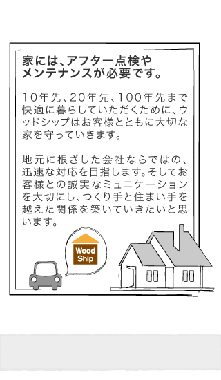 家には、アフター点検やメンテナンスが必要です。10年先、20年先、100年先まで快適に暮らしていただくために、ウッドシップはお客様とともに大切な家を守っていきます。地元に根ざした会社ならではの、迅速な対応を目指します。そしてお客様との誠実なミュニケーションを大切にし、つくり手と住まい手を越えた関係を築いていきたいと思います。