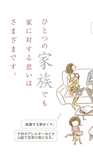 ひとつの家族でも家に対する思いはさまざまです。結露する家はイヤ。子供のアレルギーなどが心配で空気が気になる。